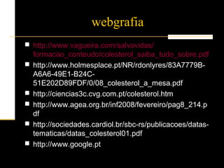 webgrafia
 http://www.vagueira.com/salvavidas/
formacao_conteudo/colesterol_saiba_tudo_sobre.pdf
 http://www.holmesplace.pt/NR/rdonlyres/83A7779B-
A6A6-49E1-B24C-
51E202D89FDF/0/08_colesterol_a_mesa.pdf
 http://ciencias3c.cvg.com.pt/colesterol.htm
 http://www.agea.org.br/inf2008/fevereiro/pag8_214.p
df
 http://sociedades.cardiol.br/sbc-rs/publicacoes/datas-
tematicas/datas_colesterol01.pdf
 http://www.google.pt
 