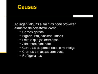 Ao ingerir alguns alimentos pode provocar
aumento de colesterol, como:
• Carnes gordas
• Fígado, rim, salsicha, bacon
• Leite e queijos cremosos
• Alimentos com ovos
• Gorduras de porco, coco e manteiga
• Cremes e massas com ovos
• Refrigerantes
Causas
 