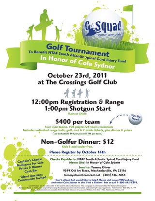 Golf Tour
             To Benefit NTAF Sou
                                th Atlan
                                         nament
                                        tic Spina
                   In H                    onor of C
                                                  l Cor                                                  d Injur y Fund
                                                                                ole Sydn
                                                                                                               or
                           October 23rd, 2011
                        at The Crossings Golf Club


                12:00pm Registration & Range
                    1:00pm Shotgun Start
                                                              Rain or Shine                                                                 Sign U
                                                                                                                                                   p
                                                                                                                                            Now!
                                              $400 per team
                      Four man teams. 100 players/25 teams maximum
      Includes unlimited range balls, golf, cart & 2 drink tickets, plus dinner & prizes
                                           (tax-deductible $44 per player/$176 per team)


                            Non-Golfer Dinner: $12
                                                      Kids 6 and under free.
                                       Please Register by October 14th

           Choice                      Checks Payable to: NTAF South Atlantic Spinal Cord Injury Fund
Captain’s or Sale                                  Memo Line: In Honor of Cole Sydnor
           F
Mulligans inner
 Prizes & D r                                                      Send to: Tommy Oliver
     Cash Ba                                            9249 Old Ivy Trace, Mechanicsville, VA 23116
        • • •ction:                                     tommyoliver@comcast.net • (804) 746-7854
  Silent Auy Invited
          it
Commun                                      Can’t attend but would like to help? Please visit www.NTAFund.org
                                         and enter Cole Sydnor in the ‘Find a Patient’ box or call 1-800-642-8399.
              Contributions are tax-deductible to the extent allowed by the law. This campaign is administered by the National Transplant
 Assistance Fund, a 501(c)(3) nonprofit providing fundraising assistance to transplant and catastrophic injury patients. Information: 800-642-8399.
                Financial statements are available from the State Division of Consumer Affairs, P.O. Box 1163, Richmond, VA 23218.
 