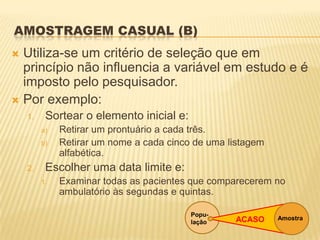AMOSTRAGEM CASUAL (B)
 Utiliza-se um critério de seleção que em
princípio não influencia a variável em estudo e é
imposto pelo pesquisador.
 Por exemplo:
1. Sortear o elemento inicial e:
a) Retirar um prontuário a cada três.
b) Retirar um nome a cada cinco de uma listagem
alfabética.
2. Escolher uma data limite e:
1. Examinar todas as pacientes que comparecerem no
ambulatório às segundas e quintas.
Popu-
lação
AmostraACASO
 