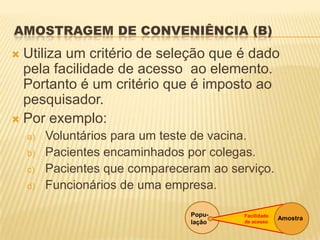 AMOSTRAGEM DE CONVENIÊNCIA (B)
 Utiliza um critério de seleção que é dado
pela facilidade de acesso ao elemento.
Portanto é um critério que é imposto ao
pesquisador.
 Por exemplo:
a) Voluntários para um teste de vacina.
b) Pacientes encaminhados por colegas.
c) Pacientes que compareceram ao serviço.
d) Funcionários de uma empresa.
Popu-
lação
AmostraFacilidade
de acesso
 