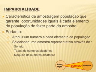 IMPARCIALIDADE
 Característica da amostragem população que
garante oportunidades iguais à cada elemento
da população de fazer parte da amostra.
 Portanto:
a) Atribuir um número a cada elemento da população.
b) Selecionar uma amostra representativa através de :
• Sorteio
• Tábua de números aleatórios
• Máquina de números aleatórios
Popu-
lação
AmostraSORTEIO
 