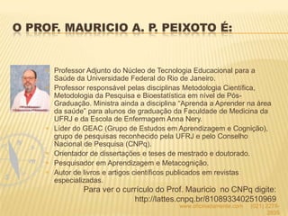 O PROF. MAURICIO A. P. PEIXOTO É:
Professor Adjunto do Núcleo de Tecnologia Educacional para a
Saúde da Universidade Federal do Rio de Janeiro.
Professor responsável pelas disciplinas Metodologia Científica,
Metodologia da Pesquisa e Bioestatística em nível de Pós-
Graduação. Ministra ainda a disciplina “Aprenda a Aprender na área
da saúde” para alunos de graduação da Faculdade de Medicina da
UFRJ e da Escola de Enfermagem Anna Nery.
Líder do GEAC (Grupo de Estudos em Aprendizagem e Cognição),
grupo de pesquisas reconhecido pela UFRJ e pelo Conselho
Nacional de Pesquisa (CNPq).
Orientador de dissertações e teses de mestrado e doutorado.
Pesquisador em Aprendizagem e Metacognição.
Autor de livros e artigos científicos publicados em revistas
especializadas.
Para ver o currículo do Prof. Mauricio no CNPq digite:
http://lattes.cnpq.br/8108933402510969
www.oficinadamente.com (021) 2278-
2835
 