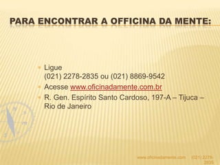 Ligue
(021) 2278-2835 ou (021) 8869-9542
Acesse www.oficinadamente.com.br
R. Gen. Espírito Santo Cardoso, 197-A – Tijuca –
Rio de Janeiro
www.oficinadamente.com (021) 2278-
2835
PARA ENCONTRAR A OFFICINA DA MENTE:
 