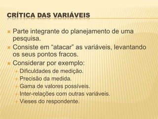 CRÍTICA DAS VARIÁVEIS
 Parte integrante do planejamento de uma
pesquisa.
 Consiste em “atacar” as variáveis, levantando
os seus pontos fracos.
 Considerar por exemplo:
 Dificuldades de medição.
 Precisão da medida.
 Gama de valores possíveis.
 Inter-relações com outras variáveis.
 Vieses do respondente.
 