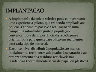  A implantação da coleta seletiva pode começar com
uma experiência-piloto, que vai sendo ampliada aos
poucos. O primeiro passo é a realização de uma
campanha informativa junto à população,
convencendo-a da importância da reciclagem e
orientando-a para que separe o lixo em recipientes
para cada tipo de material.
 É aconselhável distribuir à população, ao menos
inicialmente, recipientes adequados à separação e ao
armazenamento dos resíduos recicláveis nas
residências (normalmente sacos de papel ou plástico).
 