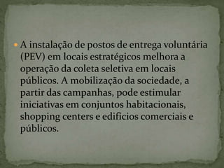  A instalação de postos de entrega voluntária
(PEV) em locais estratégicos melhora a
operação da coleta seletiva em locais
públicos. A mobilização da sociedade, a
partir das campanhas, pode estimular
iniciativas em conjuntos habitacionais,
shopping centers e edifícios comerciais e
públicos.
 