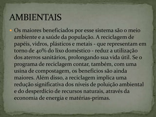  Os maiores beneficiados por esse sistema são o meio
ambiente e a saúde da população. A reciclagem de
papéis, vidros, plásticos e metais - que representam em
torno de 40% do lixo doméstico - reduz a utilização
dos aterros sanitários, prolongando sua vida útil. Se o
programa de reciclagem contar, também, com uma
usina de compostagem, os benefícios são ainda
maiores. Além disso, a reciclagem implica uma
redução significativa dos níveis de poluição ambiental
e do desperdício de recursos naturais, através da
economia de energia e matérias-primas.
 