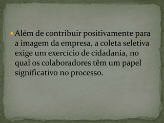  Além de contribuir positivamente para
a imagem da empresa, a coleta seletiva
exige um exercício de cidadania, no
qual os colaboradores têm um papel
significativo no processo.
 