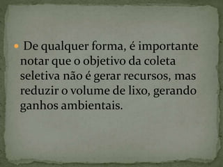 De qualquer forma, é importante
notar que o objetivo da coleta
seletiva não é gerar recursos, mas
reduzir o volume de lixo, gerando
ganhos ambientais.
 