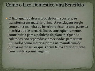  O lixo, quando descartado de forma correta, se
transforma em matéria-prima. A reciclagem surgiu
como uma maneira de inserir no sistema uma parte da
matéria que se tornaria lixo e, conseqüentemente,
contribuiria para a poluição do planeta. Quando
coletados, são separados e processados para serem
utilizados como matéria-prima na manufatura de
outros materiais, os quais eram feitos anteriormente
com matéria prima virgem.
 