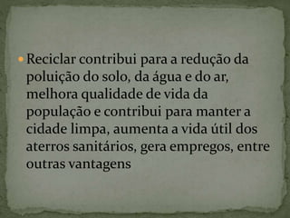  Reciclar contribui para a redução da
poluição do solo, da água e do ar,
melhora qualidade de vida da
população e contribui para manter a
cidade limpa, aumenta a vida útil dos
aterros sanitários, gera empregos, entre
outras vantagens
 