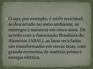  O aço, por exemplo, é 100% reciclável,
se descartado no meio ambiente, se
reintegra à natureza em cinco anos. De
acordo com a Associação Brasileira do
Alumínio (ABAL), as latas recicladas
são transformadas em novas latas, com
grande economia de matéria-prima e
energia elétrica.
 