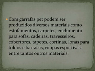  Com garrafas pet podem ser
produzidos diversos materiais como
estofamentos, carpetes, enchimento
para sofás, cadeiras, travesseiros,
cobertores, tapetes, cortinas, lonas para
toldos e barracas, roupas esportivas,
entre tantos outros materiais.
 