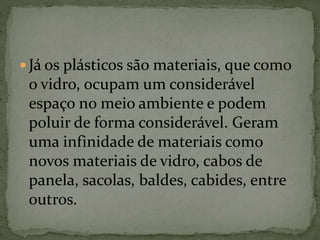  Já os plásticos são materiais, que como
o vidro, ocupam um considerável
espaço no meio ambiente e podem
poluir de forma considerável. Geram
uma infinidade de materiais como
novos materiais de vidro, cabos de
panela, sacolas, baldes, cabides, entre
outros.
 