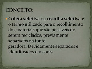  Coleta seletiva ou recolha seletiva é
o termo utilizado para o recolhimento
dos materiais que são possíveis de
serem reciclados, previamente
separados na fonte
geradora. Devidamente separados e
identificados em cores.
 