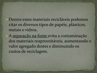  Dentre estes materiais recicláveis podemos
citar os diversos tipos de papéis, plásticos,
metais e vidros.
 A separação na fonte evita a contaminação
dos materiais reaproveitáveis, aumentando o
valor agregado destes e diminuindo os
custos de reciclagem.
 
