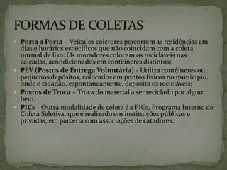  Porta a Porta – Veículos coletores percorrem as residências em
dias e horários específicos que não coincidam com a coleta
normal de lixo. Os moradores colocam os recicláveis nas
calçadas, acondicionados em contêineres distintos;
 PEV (Postos de Entrega Voluntária) - Utiliza contêineres ou
pequenos depósitos, colocados em pontos físicos no município,
onde o cidadão, espontaneamente, deposita os recicláveis;
 Postos de Troca – Troca do material a ser reciclado por algum
bem.
 PICs - Outra modalidade de coleta é a PICs, Programa Interno de
Coleta Seletiva, que é realizado em instituições públicas e
privadas, em parceria com associações de catadores.
 