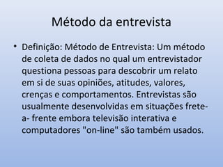Método da entrevista
• Definição: Método de Entrevista: Um método
de coleta de dados no qual um entrevistador
questiona pessoas para descobrir um relato
em si de suas opiniões, atitudes, valores,
crenças e comportamentos. Entrevistas são
usualmente desenvolvidas em situações fretea- frente embora televisão interativa e
computadores "on-line" são também usados.

 