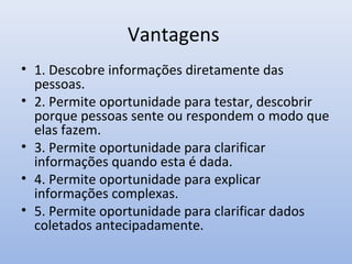 Vantagens
• 1. Descobre informações diretamente das
pessoas.
• 2. Permite oportunidade para testar, descobrir
porque pessoas sente ou respondem o modo que
elas fazem.
• 3. Permite oportunidade para clarificar
informações quando esta é dada.
• 4. Permite oportunidade para explicar
informações complexas.
• 5. Permite oportunidade para clarificar dados
coletados antecipadamente.

 