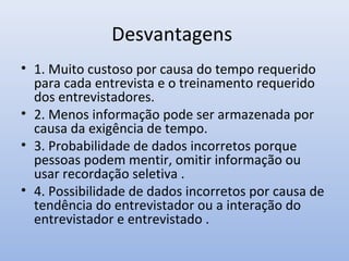 Desvantagens
• 1. Muito custoso por causa do tempo requerido
para cada entrevista e o treinamento requerido
dos entrevistadores.
• 2. Menos informação pode ser armazenada por
causa da exigência de tempo.
• 3. Probabilidade de dados incorretos porque
pessoas podem mentir, omitir informação ou
usar recordação seletiva .
• 4. Possibilidade de dados incorretos por causa de
tendência do entrevistador ou a interação do
entrevistador e entrevistado .

 