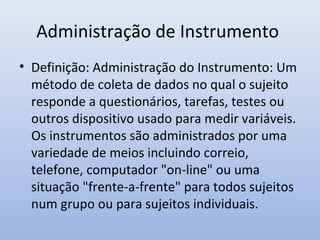 Administração de Instrumento
• Definição: Administração do Instrumento: Um
método de coleta de dados no qual o sujeito
responde a questionários, tarefas, testes ou
outros dispositivo usado para medir variáveis.
Os instrumentos são administrados por uma
variedade de meios incluindo correio,
telefone, computador "on-line" ou uma
situação "frente-a-frente" para todos sujeitos
num grupo ou para sujeitos individuais.

 