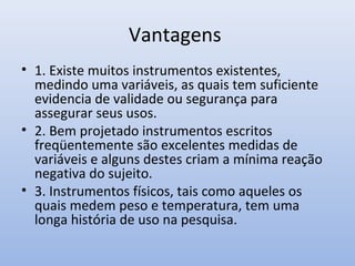 Vantagens
• 1. Existe muitos instrumentos existentes,
medindo uma variáveis, as quais tem suficiente
evidencia de validade ou segurança para
assegurar seus usos.
• 2. Bem projetado instrumentos escritos
freqüentemente são excelentes medidas de
variáveis e alguns destes criam a mínima reação
negativa do sujeito.
• 3. Instrumentos físicos, tais como aqueles os
quais medem peso e temperatura, tem uma
longa história de uso na pesquisa.

 