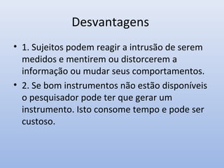 Desvantagens
• 1. Sujeitos podem reagir a intrusão de serem
medidos e mentirem ou distorcerem a
informação ou mudar seus comportamentos.
• 2. Se bom instrumentos não estão disponíveis
o pesquisador pode ter que gerar um
instrumento. Isto consome tempo e pode ser
custoso.

 