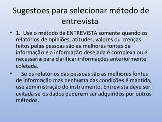 Sugestoes para selecionar método de
entrevista
• 1. Use o método de ENTREVISTA somente quando os
relatórios de opiniões, atitudes, valores ou crenças
feitos pelas pessoas são as melhores fontes de
informação e a informação desejada é complexa ou é
necessária para clarificar informações anteriormente
coletada.
•
Se os relatórios das pessoas são as melhores fontes
de informação mas nenhuma das condições é mantida,
use administração do instrumento. Entrevista deve ser
evitada se os dados puderem ser adquiridos por outros
métodos.

 
