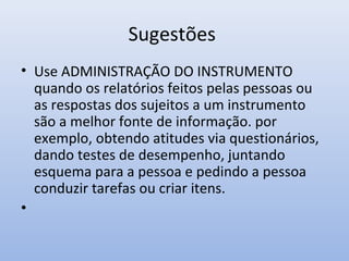 Sugestões
• Use ADMINISTRAÇÃO DO INSTRUMENTO
quando os relatórios feitos pelas pessoas ou
as respostas dos sujeitos a um instrumento
são a melhor fonte de informação. por
exemplo, obtendo atitudes via questionários,
dando testes de desempenho, juntando
esquema para a pessoa e pedindo a pessoa
conduzir tarefas ou criar itens.
•

 