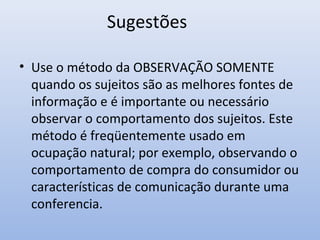 Sugestões
• Use o método da OBSERVAÇÃO SOMENTE
quando os sujeitos são as melhores fontes de
informação e é importante ou necessário
observar o comportamento dos sujeitos. Este
método é freqüentemente usado em
ocupação natural; por exemplo, observando o
comportamento de compra do consumidor ou
características de comunicação durante uma
conferencia.

 