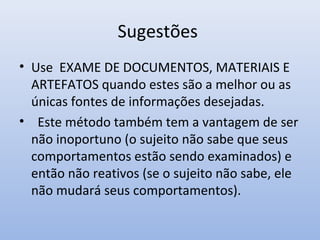 Sugestões
• Use EXAME DE DOCUMENTOS, MATERIAIS E
ARTEFATOS quando estes são a melhor ou as
únicas fontes de informações desejadas.
• Este método também tem a vantagem de ser
não inoportuno (o sujeito não sabe que seus
comportamentos estão sendo examinados) e
então não reativos (se o sujeito não sabe, ele
não mudará seus comportamentos).

 