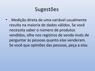 Sugestões
• . Medição direta de uma variável usualmente
resulta na maioria de dados válidos. Se você
necessita saber o número de produtos
vendidos, olhe nos registros de venda invés de
perguntar às pessoas quanto elas venderam.
Se você que opiniões das pessoas, peça a elas.

 