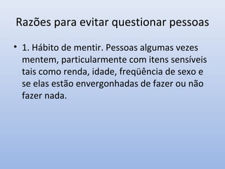 Razões para evitar questionar pessoas
• 1. Hábito de mentir. Pessoas algumas vezes
mentem, particularmente com itens sensíveis
tais como renda, idade, freqüência de sexo e
se elas estão envergonhadas de fazer ou não
fazer nada.

 