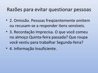 Razões para evitar questionar pessoas
• 2. Omissão. Pessoas freqüentemente omitem
ou recusam-se a responder itens sensíveis.
• 3. Recordação Imprecisa. O que você comeu
no almoço Quinta-feira passada? Que roupa
você vestiu para trabalhar Segunda-feira?
• 4. Informação Insuficiente.

 