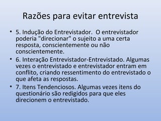 Razões para evitar entrevista
• 5. Indução do Entrevistador. O entrevistador
poderia "direcionar" o sujeito a uma certa
resposta, conscientemente ou não
conscientemente.
• 6. Interação Entrevistador-Entrevistado. Algumas
vezes o entrevistado e entrevistador entram em
conflito, criando ressentimento do entrevistado o
que afeta as respostas.
• 7. Itens Tendenciosos. Algumas vezes itens do
questionário são redigidos para que eles
direcionem o entrevistado.

 