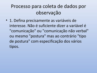Processo para coleta de dados por
observação
• 1. Defina precisamente as variáveis de
interesse. Não é suficiente dizer a variável é
"comunicação" ou "comunicação não verbal"
ou mesmo "postura" mas ao contrário "tipo
de postura" com especificação dos vários
tipos.

 