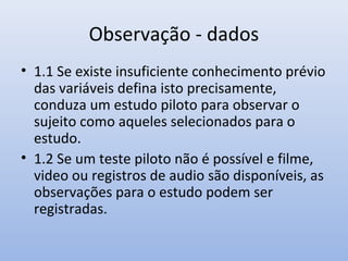 Observação - dados
• 1.1 Se existe insuficiente conhecimento prévio
das variáveis defina isto precisamente,
conduza um estudo piloto para observar o
sujeito como aqueles selecionados para o
estudo.
• 1.2 Se um teste piloto não é possível e filme,
video ou registros de audio são disponíveis, as
observações para o estudo podem ser
registradas.

 