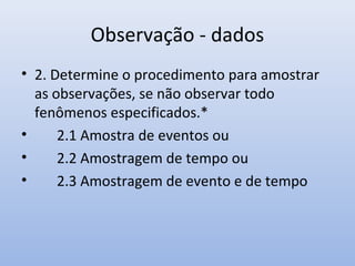 Observação - dados
• 2. Determine o procedimento para amostrar
as observações, se não observar todo
fenômenos especificados.*
•
2.1 Amostra de eventos ou
•
2.2 Amostragem de tempo ou
•
2.3 Amostragem de evento e de tempo

 