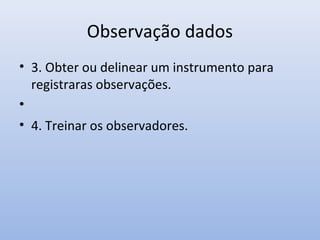 Observação dados
• 3. Obter ou delinear um instrumento para
registraras observações.
•
• 4. Treinar os observadores.

 