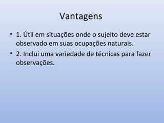 Vantagens
• 1. Útil em situações onde o sujeito deve estar
observado em suas ocupações naturais.
• 2. Inclui uma variedade de técnicas para fazer
observações.

 