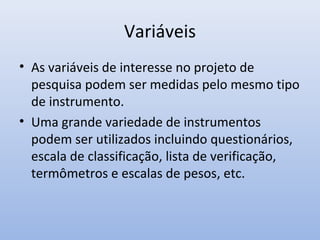 Variáveis
• As variáveis de interesse no projeto de
pesquisa podem ser medidas pelo mesmo tipo
de instrumento.
• Uma grande variedade de instrumentos
podem ser utilizados incluindo questionários,
escala de classificação, lista de verificação,
termômetros e escalas de pesos, etc.

 