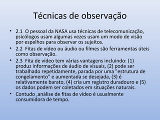 Técnicas de observação
• 2.1 O pessoal da NASA usa técnicas de telecomunicação,
psicólogos usam algumas vezes usam um modo de visão
por espelhos para observar os sujeitos.
• 2.2 Fitas de vídeo ou áudio ou filmes são ferramentas úteis
como observação.
• 2.3 Fita de vídeo tem várias vantagens incluindo: (1)
produz informações de áudio de visuais, (2) pode ser
trabalhado repetidamente, parada por uma "estrutura de
congelamento" e aumentada se desejada, (3) é
relativamente barato, (4) cria um registro duradouro e (5)
os dados podem ser coletados em situações naturais.
• Contudo ,análise de fitas de vídeo é usualmente
consumidora de tempo.

 