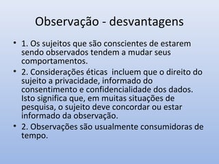 Observação - desvantagens
• 1. Os sujeitos que são conscientes de estarem
sendo observados tendem a mudar seus
comportamentos.
• 2. Considerações éticas incluem que o direito do
sujeito a privacidade, informado do
consentimento e confidencialidade dos dados.
Isto significa que, em muitas situações de
pesquisa, o sujeito deve concordar ou estar
informado da observação.
• 2. Observações são usualmente consumidoras de
tempo.

 