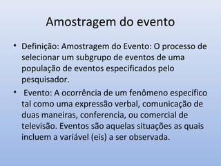 Amostragem do evento
• Definição: Amostragem do Evento: O processo de
selecionar um subgrupo de eventos de uma
população de eventos especificados pelo
pesquisador.
• Evento: A ocorrência de um fenômeno específico
tal como uma expressão verbal, comunicação de
duas maneiras, conferencia, ou comercial de
televisão. Eventos são aquelas situações as quais
incluem a variável (eis) a ser observada.

 