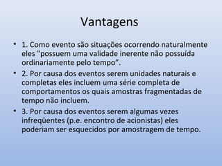 Vantagens
• 1. Como evento são situações ocorrendo naturalmente
eles "possuem uma validade inerente não possuída
ordinariamente pelo tempo”.
• 2. Por causa dos eventos serem unidades naturais e
completas eles incluem uma série completa de
comportamentos os quais amostras fragmentadas de
tempo não incluem.
• 3. Por causa dos eventos serem algumas vezes
infreqüentes (p.e. encontro de acionistas) eles
poderiam ser esquecidos por amostragem de tempo.

 