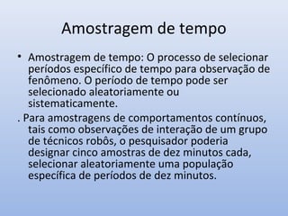 Amostragem de tempo
• Amostragem de tempo: O processo de selecionar
períodos específico de tempo para observação de
fenômeno. O período de tempo pode ser
selecionado aleatoriamente ou
sistematicamente.
. Para amostragens de comportamentos contínuos,
tais como observações de interação de um grupo
de técnicos robôs, o pesquisador poderia
designar cinco amostras de dez minutos cada,
selecionar aleatoriamente uma população
específica de períodos de dez minutos.

 