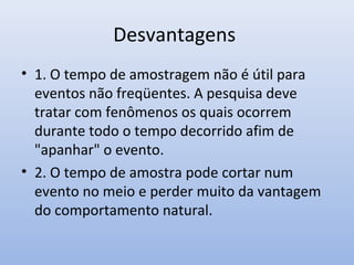 Desvantagens
• 1. O tempo de amostragem não é útil para
eventos não freqüentes. A pesquisa deve
tratar com fenômenos os quais ocorrem
durante todo o tempo decorrido afim de
"apanhar" o evento.
• 2. O tempo de amostra pode cortar num
evento no meio e perder muito da vantagem
do comportamento natural.

 