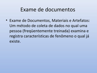 Exame de documentos
• Exame de Documentos, Materiais e Artefatos:
Um método de coleta de dados no qual uma
pessoa (freqüentemente treinada) examina e
registra características de fenômeno o qual já
existe.

 