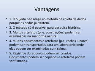 Vantagens
• 1. O Sujeito não reage ao método de coleta de dados
porque os dados já existem.
• 2. O método só é possível para pesquisa histórica.
• 3. Muitos artefatos (p. e. construções) podem ser
examinadas na sua forma natural.
• 4. muitos documentos e artefatos (p.e. rochas lunares)
podem ser transportadas para um laboratório onde
elas podem ser examinadas com calma.
• 5. Registros duradouros podem ser criados.
Documentos podem ser copiados e artefatos podem
ser filmados.

 